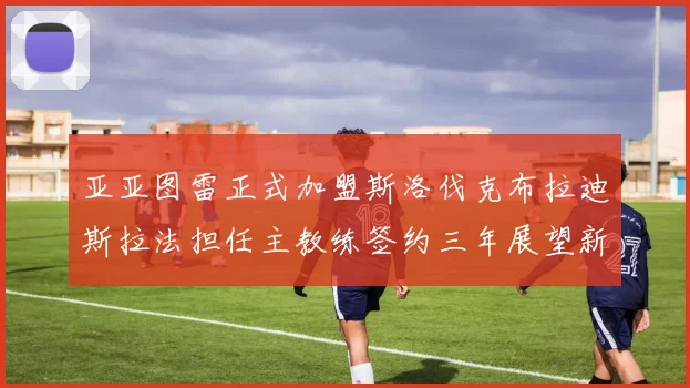 亚亚图雷正式加盟斯洛伐克布拉迪斯拉法担任主教练签约三年展望新篇章