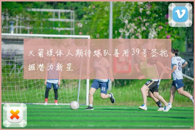 火箭媒体人期待球队善用39号签挖掘潜力新星