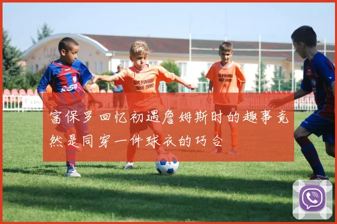 富保罗回忆初遇詹姆斯时的趣事竟然是同穿一件球衣的巧合