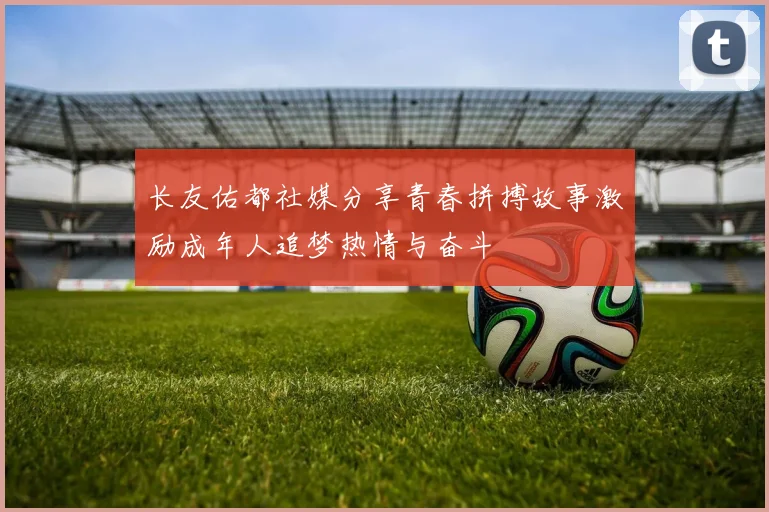 长友佑都社媒分享青春拼搏故事激励成年人追梦热情与奋斗