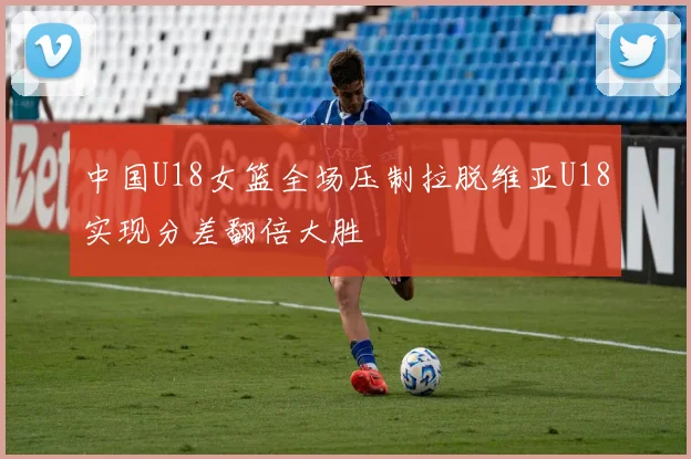 中国U18女篮全场压制拉脱维亚U18实现分差翻倍大胜