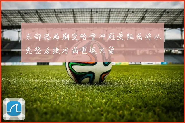 东部格局剧变哈登冲冠受阻或将以先签后换方式重返火箭