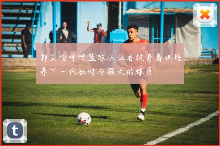 郭艾伦呼吁篮球从业者投身青训培养下一代独特与强大的球员