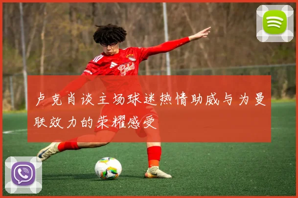 卢克肖谈主场球迷热情助威与为曼联效力的荣耀感受