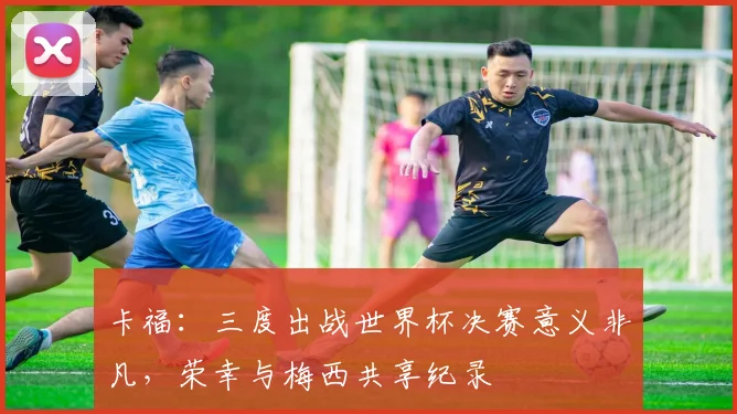 卡福：三度出战世界杯决赛意义非凡，荣幸与梅西共享纪录