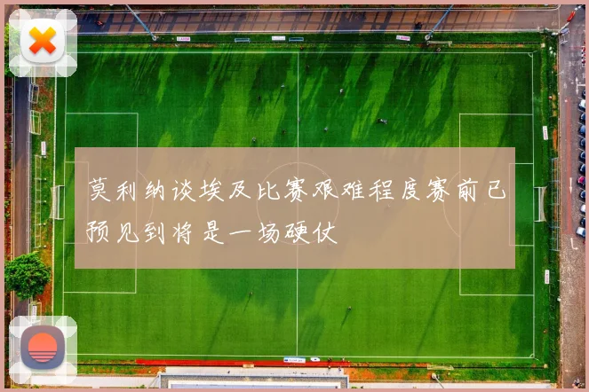 莫利纳谈埃及比赛艰难程度赛前已预见到将是一场硬仗