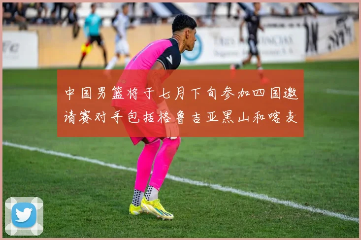 中国男篮将于七月下旬参加四国邀请赛对手包括格鲁吉亚黑山和喀麦隆