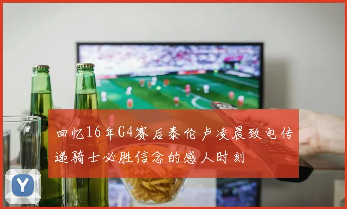 回忆16年G4赛后泰伦卢凌晨致电传递骑士必胜信念的感人时刻